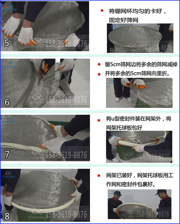 第五步：將旋振篩繃網(wǎng)環(huán)均勻的卡好固定好篩網(wǎng)第六步：留5cm篩網(wǎng)邊將多余的篩網(wǎng)減掉，并將多余的5cm篩網(wǎng)向里折第七步：將u型密封件裝在網(wǎng)架外，將網(wǎng)架托球板包好第八步：網(wǎng)架已裝好，網(wǎng)架托球板用工作網(wǎng)和密封件包裹好。