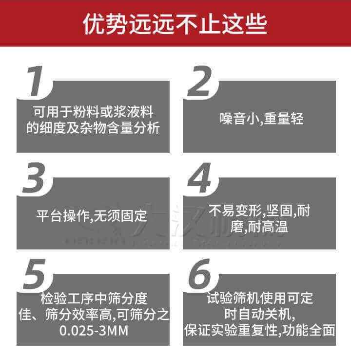 試驗篩優(yōu)勢：1，可用于粉料或漿液料的細度及雜物含量分析。2，噪音小，重量輕。3，平臺操作，無須固定。4，不易變形，堅固，耐磨，耐高溫。5，檢驗工序中篩分度佳，篩分效率高，可篩分之0.025-3MM6，試驗篩機使用可定時自動關(guān)機保證實驗重復性，功能全面。